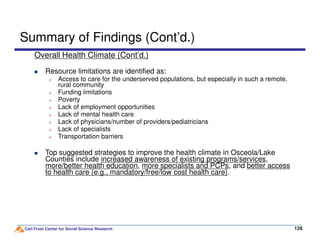 Summary of Findings (Cont’d.)
Overall Health Climate (Cont’d.)
Resource limitations are identified as:
Access to care for the underserved populations, but especially in such a remote,
rural community
Funding limitations
Poverty
Lack of employment opportunities
Lack of mental health care
Lack of physicians/number of providers/pediatricians
Carl Frost Center for Social Science Research 128128
Lack of physicians/number of providers/pediatricians
Lack of specialists
Transportation barriers
Top suggested strategies to improve the health climate in Osceola/Lake
Counties include increased awareness of existing programs/services,
more/better health education, more specialists and PCPs, and better access
to health care (e.g., mandatory/free/low cost health care).
 