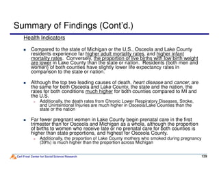 Summary of Findings (Cont’d.)
Health Indicators
Compared to the state of Michigan or the U.S., Osceola and Lake County
residents experience far higher adult mortality rates, and higher infant
mortality rates. Conversely, the proportion of live births with low birth weight
are lower in Lake County than the state or nation. Residents (both men and
women) of both counties have slightly lower life expectancy rates in
comparison to the state or nation.
Although the top two leading causes of death, heart disease and cancer, are
the same for both Osceola and Lake County, the state and the nation, the
Carl Frost Center for Social Science Research 129129
Although the top two leading causes of death, heart disease and cancer, are
the same for both Osceola and Lake County, the state and the nation, the
rates for both conditions much higher for both counties compared to MI and
the U.S.
Additionally, the death rates from Chronic Lower Respiratory Diseases, Stroke,
and Unintentional Injuries are much higher in Osceola/Lake Counties than the
state or the nation
Far fewer pregnant women in Lake County begin prenatal care in the first
trimester than for Osceola and Michigan as a whole, although the proportion
of births to women who receive late or no prenatal care for both counties is
higher than state proportions, and highest for Osceola County.
Additionally, the proportion of Lake County mothers who smoked during pregnancy
(39%) is much higher than the proportion across Michigan
 