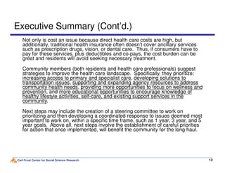 Executive Summary (Cont’d.)
Not only is cost an issue because direct health care costs are high, but
additionally, traditional health insurance often doesn’t cover ancillary services
such as prescription drugs, vision, or dental care. Thus, if consumers have to
pay for these services, plus deductibles and co-pays, the cost burden can be
great and residents will avoid seeking necessary treatment.
Community members (both residents and health care professionals) suggest
strategies to improve the health care landscape. Specifically, they prioritize:
increasing access to primary and specialist care, developing solutions to
transportation issues, supporting and expanding agency resources to address
community health needs, providing more opportunities to focus on wellness and
Carl Frost Center for Social Science Research 1313
community health needs, providing more opportunities to focus on wellness and
prevention, and more educational opportunities to encourage knowledge of
healthy lifestyle activities, self-care, and existing support services in the
community.
Next steps may include the creation of a steering committee to work on
prioritizing and then developing a coordinated response to issues deemed most
important to work on, within a specific time frame, such as 1 year, 3 year, and 5
year goals. Above all, next steps involve the establishment of careful priorities
for action that once implemented, will benefit the community for the long haul.
 