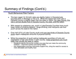 Summary of Findings (Cont’d.)
Youth Behavioral Risk Factors
The teen (aged 15-19) birth rates are slightly higher in Osceola/Lake
Counties than in Michigan or the U.S. While the repeat teen birth rate in
Osceola County is slightly lower than the state or nation, for Lake County, this
rate is almost double that of Osceola County, the state, and the nation.
With respect to substance use, youth in Lake/Osceola Counties have much
lower levels of smoking tobacco, binge drinking, and marijuana use than
youth across the state or the nation.
Carl Frost Center for Social Science Research 132132
youth across the state or the nation.
Over half (57%) of Lake County youth and over two-thirds of Osceola County
youth report inadequate amounts of physical activity.
While the proportion of youth eating inadequate quantities of fruits and
vegetables is high (two-thirds in each county), these proportions are much
lower than across the state or nation.
Residents identify this as the number one area that can make the community
healthier – improved nutrition and eating habits
Key Stakeholders and Key Informants support this, citing the need for access to
more affordable and healthy food
 
