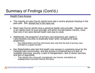 Summary of Findings (Cont’d.)
Health Care Access
The majority of Lake County adults have had a routine physical checkup in the
past year. Still, almost four in ten have not.
Most Lake County adults have a personal health care provider. However, two
in ten adults have no such provider and within the last twelve months, more
than one in ten were denied health care due to costs.
Additionally, the proportion of primary care physicians per capita in
Carl Frost Center for Social Science Research 134134
Additionally, the proportion of primary care physicians per capita in
Lake/Osceola Counties is drastically lower when compared to state
proportions.
Key Stakeholders and Key Informants also note that the lack of primary care
providers is a great concern
Key Stakeholders also feel that health care access is a pressing issue for the
Osceola/Lake communities, and feel access is hindered due to a lack of
available resources, poverty, a lack of transportation, lack of senior services,
and lack of specialists.
They identify the uninsured, unemployed, low income, and elderly as
subpopulations touched most by this issue
 