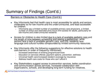 Summary of Findings (Cont’d.)
Barriers or Obstacles to Health Care (Cont’d.)
Key Informants feel that health care is most accessible for adults and seniors,
moderately so for low income and the under/uninsured, and least accessible
for children.
Informants say a limited number of available primary care physicians, a limited
number of clinics and restricted clinic hours limit access for adults, particularly for
low income and under/uninsured residents
Access for children is also limited due to a lack of available pediatric care and
the length of time between scheduling and seeing a pediatrician, while
Carl Frost Center for Social Science Research 137137
the length of time between scheduling and seeing a pediatrician, while
seniors face a lack of available geriatric care, and ESL residents face
language and cultural hurdles compounded by limited community resources.
Key Informants offer the following suggestions for effective solutions to health
care barriers (in order of frequency mentioned):
Increased awareness of existing programs/services
Education on services offered, payment options, prevention, wellness
Universal health care/increased resident coverage by insurance
Address health care costs for those who can’t afford it
Key Stakeholders suggest access to prevention services, better coordination
and communication across services, increased collaboration with
organizations, schools, and developing long-term funding for initiatives.
 