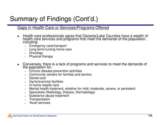Summary of Findings (Cont’d.)
Gaps in Health Care or Services/Programs Offered
Health care professionals agree that Osceola/Lake Counties have a wealth of
health care services and programs that meet the demands of the population,
including:
Emergency care/transport
Long term/nursing home care
Oncology
Physical therapy
Conversely, there is a lack of programs and services to meet the demands of
Carl Frost Center for Social Science Research 138138
Conversely, there is a lack of programs and services to meet the demands of
the population for:
Chronic disease prevention activities
Community centers for families and seniors
Dental care
Gyms/exercise facilities
In-home respite care
Mental health treatment, whether for mild, moderate, severe, or persistent
Specialists (Radiology, Dialysis, Dermatology)
Substance abuse treatment
Transportation
Youth services
 