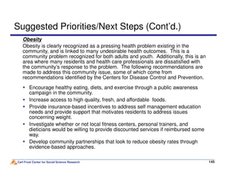 Obesity
Obesity is clearly recognized as a pressing health problem existing in the
community, and is linked to many undesirable health outcomes. This is a
community problem recognized for both adults and youth. Additionally, this is an
area where many residents and health care professionals are dissatisfied with
the community’s response to the problem. The following recommendations are
made to address this community issue, some of which come from
recommendations identified by the Centers for Disease Control and Prevention.
Suggested Priorities/Next Steps (Cont’d.)
Encourage healthy eating, diets, and exercise through a public awareness
Carl Frost Center for Social Science Research 145145
Encourage healthy eating, diets, and exercise through a public awareness
campaign in the community.
Increase access to high quality, fresh, and affordable foods.
Provide insurance-based incentives to address self management education
needs and provide support that motivates residents to address issues
concerning weight.
Investigate whether or not local fitness centers, personal trainers, and
dieticians would be willing to provide discounted services if reimbursed some
way.
Develop community partnerships that look to reduce obesity rates through
evidence-based approaches.
 