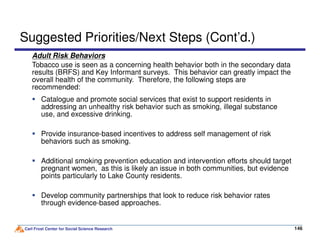 Adult Risk Behaviors
Tobacco use is seen as a concerning health behavior both in the secondary data
results (BRFS) and Key Informant surveys. This behavior can greatly impact the
overall health of the community. Therefore, the following steps are
recommended:
Suggested Priorities/Next Steps (Cont’d.)
Catalogue and promote social services that exist to support residents in
addressing an unhealthy risk behavior such as smoking, illegal substance
use, and excessive drinking.
Carl Frost Center for Social Science Research 146146
Provide insurance-based incentives to address self management of risk
behaviors such as smoking.
Additional smoking prevention education and intervention efforts should target
pregnant women, as this is likely an issue in both communities, but evidence
points particularly to Lake County residents.
Develop community partnerships that look to reduce risk behavior rates
through evidence-based approaches.
 