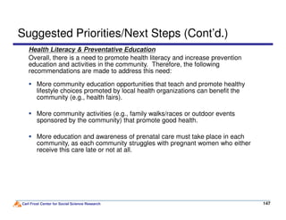 Health Literacy & Preventative Education
Overall, there is a need to promote health literacy and increase prevention
education and activities in the community. Therefore, the following
recommendations are made to address this need:
Suggested Priorities/Next Steps (Cont’d.)
More community education opportunities that teach and promote healthy
lifestyle choices promoted by local health organizations can benefit the
community (e.g., health fairs).
More community activities (e.g., family walks/races or outdoor events
Carl Frost Center for Social Science Research 147147
More community activities (e.g., family walks/races or outdoor events
sponsored by the community) that promote good health.
More education and awareness of prenatal care must take place in each
community, as each community struggles with pregnant women who either
receive this care late or not at all.
 