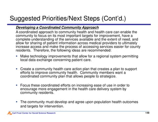 Developing a Coordinated Community Approach
A coordinated approach to community health and health care can enable the
community to focus on its most important targets for improvement, have a
complete understanding of the services available and the extent of need, and
allow for sharing of patient information across medical providers to ultimately
increase access and make the process of accessing services easier for county
residents. Therefore, the following ideas are recommended:
Suggested Priorities/Next Steps (Cont’d.)
Make technology improvements that allow for a regional system permitting
local data exchange concerning patient care.
Carl Frost Center for Social Science Research 148148
local data exchange concerning patient care.
Create a community health care action plan that creates a plan to support
efforts to improve community health. Community members want a
coordinated community plan that allows people to strategize.
Focus these coordinated efforts on increasing ease of use in order to
encourage more engagement in the health care delivery system by
community residents.
The community must develop and agree upon population health outcomes
and targets for intervention.
 