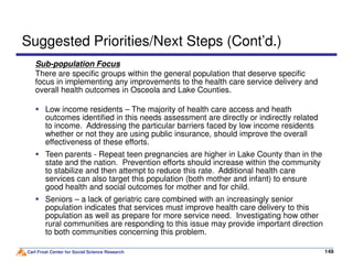 Sub-population Focus
There are specific groups within the general population that deserve specific
focus in implementing any improvements to the health care service delivery and
overall health outcomes in Osceola and Lake Counties.
Suggested Priorities/Next Steps (Cont’d.)
Low income residents – The majority of health care access and heath
outcomes identified in this needs assessment are directly or indirectly related
to income. Addressing the particular barriers faced by low income residents
whether or not they are using public insurance, should improve the overall
Carl Frost Center for Social Science Research 149149
whether or not they are using public insurance, should improve the overall
effectiveness of these efforts.
Teen parents - Repeat teen pregnancies are higher in Lake County than in the
state and the nation. Prevention efforts should increase within the community
to stabilize and then attempt to reduce this rate. Additional health care
services can also target this population (both mother and infant) to ensure
good health and social outcomes for mother and for child.
Seniors – a lack of geriatric care combined with an increasingly senior
population indicates that services must improve health care delivery to this
population as well as prepare for more service need. Investigating how other
rural communities are responding to this issue may provide important direction
to both communities concerning this problem.
 