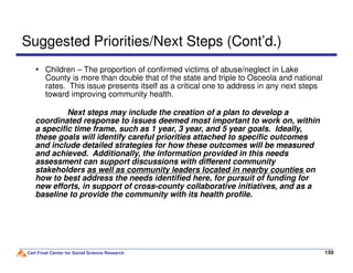 Next steps may include the creation of a plan to develop a
coordinated response to issues deemed most important to work on, within
a specific time frame, such as 1 year, 3 year, and 5 year goals. Ideally,
these goals will identify careful priorities attached to specific outcomes
Suggested Priorities/Next Steps (Cont’d.)
Children – The proportion of confirmed victims of abuse/neglect in Lake
County is more than double that of the state and triple to Osceola and national
rates. This issue presents itself as a critical one to address in any next steps
toward improving community health.
Carl Frost Center for Social Science Research 150150
these goals will identify careful priorities attached to specific outcomes
and include detailed strategies for how these outcomes will be measured
and achieved. Additionally, the information provided in this needs
assessment can support discussions with different community
stakeholders as well as community leaders located in nearby counties on
how to best address the needs identified here, for pursuit of funding for
new efforts, in support of cross-county collaborative initiatives, and as a
baseline to provide the community with its health profile.
 