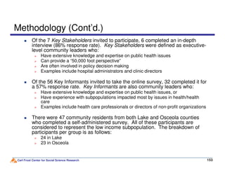 Methodology (Cont’d.)
Of the 7 Key Stakeholders invited to participate, 6 completed an in-depth
interview (86% response rate). Key Stakeholders were defined as executive-
level community leaders who:
Have extensive knowledge and expertise on public health issues
Can provide a “50,000 foot perspective”
Are often involved in policy decision making
Examples include hospital administrators and clinic directors
Of the 56 Key Informants invited to take the online survey, 32 completed it for
a 57% response rate. Key Informants are also community leaders who:
Carl Frost Center for Social Science Research 153
a 57% response rate. Key Informants are also community leaders who:
Have extensive knowledge and expertise on public health issues, or
Have experience with subpopulations impacted most by issues in health/health
care
Examples include health care professionals or directors of non-profit organizations
There were 47 community residents from both Lake and Osceola counties
who completed a self-administered survey. All of these participants are
considered to represent the low income subpopulation. The breakdown of
participants per group is as follows:
24 in Lake
23 in Osceola
 