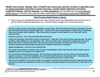 These issues are considered to be county-wide, although some Key Stakeholders feel Lake County as
well as outlying residential addresses (e.g., northern areas) struggle more with access issues.
Health care access, obesity, lack of health care resources, poverty, access to specialty care,
an aging population and lack of senior services, mental health treatment (including
substance abuse), chronic disease, and teen pregnancy are identified as the most pressing
health issues in Osceola and Lake Counties, particularly for low income and senior individuals.
Overall, actually, access is the primary challenge in Lake County. And that extends to access to specialty care and
also obviously boils down to mental health care. I actually think there is good access in Lake County if somebody
has a severe mental health disability. Where the primary care gap in mental health is, is for folks with mild to
moderate need.
Overall, it’s poverty. It’s a rural community that is also poor.
If they have insurance, they tend to come in and get care. If they don’t, they wait too long to get services. So that’s
Most Pressing Health Needs or Issues
Carl Frost Center for Social Science Research 55
Q1. What do you feel are the most pressing health needs or issues in Osceola and Lake counties? (PROBE FOR DIFFERENCES BETWEEN SUB-POPULATIONS, GROUPS. ALSO, CLARIFY
ISSUES ARE THE SAME/DIFFERENT FOR COUNTY VS. THEIR LOCAL COMMUNITY)
If they have insurance, they tend to come in and get care. If they don’t, they wait too long to get services. So that’s
certainly a huge difference in the population I see. We do see quite a few uninsured but people wait a long time
before they come in because they don’t want to have to pay out of pocket. Services aren’t free but they are
certainly reduced, but many people here just kind of make do until they can’t anymore.
Weight management. We have a lot of obesity here.
The number one problem for people of low income is transportation and it’s real hard for some of them to get to
hospitals or at all or to doctors or to medical care.
It is not enough to serve the entire county. So recruitment is a big issue for us here, and serving everyone that
needs to be served. I think that substance use and mental health issues are very glaring here. I was really taken
aback by the seriousness of the issues here. It’s a very serious issue here in Lake County.
There is not a hospital in Lake County, there is a hospital in Osceola County that serves part of Lake and Lake does
have some primary care physicians and PAs, but it’s [lack of access] probably more pronounced in Lake than it is in
Osceola.
 
