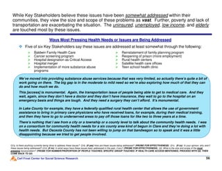 While Key Stakeholders believe these issues have been somewhat addressed within their
communities, they view the size and scope of these problems as vast. Further, poverty and lack of
transportation are exacerbating the situation. The uninsured, unemployed, low income, and elderly
are touched most by these issues.
We’ve moved into providing substance abuse services because that was very limited, so actually there’s quite a bit of
work going on there. The big gap is in the moderate to mild need so we’re also exploring how much of that they can
do and how much we do.
Baldwin Family Health Care
Cancer screening program
Hospital designation as Critical Access
Hospital merger
Implementation of more substance abuse
programs
Reinstatement of family planning program
Reopening of prison (more employment)
Rural health centers
Satellite health care offices
Teen school health clinic
Ways Most Pressing Health Needs or Issues are Being Addressed
Five of six Key Stakeholders say these issues are addressed at least somewhat through the following:
Carl Frost Center for Social Science Research 56
Q1a. Is there anything currently being done to address these issues? Q1b. (If yes) How are these issues being addressed? (PROBE FOR EFFECTIVENESS) Q1c. (If no) In your opinion, why aren’t
these issues being addressed? Q1d. (If no) In what ways have these issues been addressed in the past, if any? (PROBE FOR EFFECTIVENESS) Q2. What is the size and scope of the most
pressing issue/problem? (PROBE FOR NUMBER/PROPORTION OF PEOPLE TOUCHED, SPECIFIC GROUP TOUCHED. IF HEALTH CARE ACCESS MENTIONED, PROCEED WITH Q5, THEN
COME BACK TO Q3)
do and how much we do.
This [access] is monumental. Again, the transportation issue of people being able to get to medical care. And they
wait, again, since they don’t have a doctor and they don’t have insurance, they wait to go to the hospital on an
emergency basis and things are tough. And they need a surgery they can’t afford. It’s monumental.
In Lake County for example, they have a federally qualified rural health center that allows the use of government
assistance to bring in primary care physicians who have received loans, for example, during their medical training,
and then they have to go to underserved areas to pay off those loans for like two to three years at a time.
There’s nothing that I see from a city or a township or a county level to talk about the community health needs. I was
on a consortium for community health needs for a six county area kind of begun in Clare and they’re doing a lot with
health needs. But Osceola County has not been willing to jump on that bandwagon so to speak and it was a little
disappointing because we tried to get people involved.
 