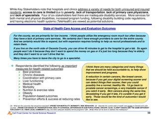 For the county, we are primarily for low income. I think people utilize the emergency room much too often because
they have a lack of primary care services. We certainly don’t have enough providers to care for the entire county.
And we certainly would like to expand, but with expansion requires funding to help us recruit professionals and to
retain them.
If you live on the north side of Osceola County, you can drive 45 minutes to get to the hospital to get a lab. So again
people won’t do it because they don’t want to spend the money on gas or it’s just too long because they’re elderly
and they don’t want to or can’t drive that far.
Many times you have to leave the city to go to a specialist.
While Key Stakeholders note that hospitals and clinics address a variety of needs for both uninsured and insured
residents, access to care is limited due to poverty, lack of transportation, lack of primary care physicians,
and lack of specialists. Four of six stakeholders feel there are inadequate disability services. More services for
both mental and physical disabilities, increased program funding, following disability building code regulations,
and having electronic health systems (TeleHealth) are viewed as potential solutions .
State of Health Care Access and Evaluation Outcomes
Carl Frost Center for Social Science Research 58
Q4. What are the outcomes that should be evaluated? (PROBE FOR MORTALITY, MORBIDITY, RISK BEHAVIOR) Q5. Describe the current state of health care access in Osceola and Lake
counties. (PROBE FOR ISSUES OF TRANSPORTATION, HEALTH COVERAGE, DIFFERENCES IN SUB-POPULATIONS, GROUPS. ALSO, CLARIFY ISSUES ARE THE SAME/DIFFERENT
FOR COUNTY VS. THEIR LOCAL COMMUNITY) Q6g. Are there adequate disability service programs? Q6h. (If no) What can be done to address this inadequacy?
Respondents identified the following as important
measures for health-related outcomes:
Best practices
Chronic diseases
Coordination with primary care
Liver functioning
Medical health
Morbidity
Nutrition & exercise rates
Obesity
Population-based outcomes
Prevention efforts & success at reducing rates
I think there are many categories and many things
that we should be held accountable to, to help show
improvement and progress.
A reduction in certain cancers, like breast cancer,
because if you get your digital screening sooner and
can detect things then sooner, then you could
possibly live a normal, healthy life. I’d go back to
prostate cancer screenings, a very treatable cancer if
you catch it early. Skin cancers along the same line,
devastating if you get it late, it’s curable if you get it
early. Those would be the kind of outcomes I would
like to see.
 
