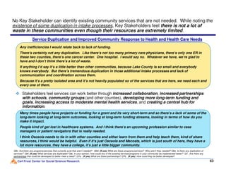 No Key Stakeholder can identify existing community services that are not needed. While noting the
existence of some duplication in intake processes, Key Stakeholders feel there is not a lot of
waste in these communities even though their resources are extremely limited.
Any inefficiencies I would relate back to lack of funding.
There’s certainly not any duplication. Like there’s not too many primary care physicians, there’s only one ER in
these two counties, there’s one cancer center. One hospital. I would say no. Whatever we have, we’re glad to
have and I don’t think there’s a lot of waste.
If anything I’d say it’s a little better than other communities, because Lake County is so small and everybody
knows everybody. But there’s tremendous duplication in those additional intake processes and lack of
communication and coordination across them.
Because it’s a pretty isolated area and it’s not heavily populated so of the services that are here, we need each and
every one of them.
Service Duplication and Improved Community Response to Health and Health Care Needs
Carl Frost Center for Social Science Research 63
Q6c. Are there any programs/services that currently exist that aren’t needed? Q6d. (If yes) What are these programs/services? Why aren’t they needed? Q6e. Is there any duplication of
services? Q6f. (If yes) What services are duplicated? Q6i. In your opinion, how could any of the existing services/programs in your community be implemented better? Q7. Are there any
partnerships that could be developed to better meet a need? Q7a. (If yes) What are these partnerships? Q7b. (If yes) How could they be better developed?
Stakeholders feel services can work better through increased collaboration, increased partnerships
with schools, community groups (and other counties), developing more long-term funding and
goals, increasing access to moderate mental health services, and creating a central hub for
information.
Many times people have projects or funding for a grant and its very short-term and so there’s a lack of some of the
long-term looking at long-term outcomes, looking at long-term funding streams, looking in terms of how do you
make it impact.
People kind of get lost in healthcare systems. And I think there’s an upcoming profession similar to case
managers or patient navigators that is really needed.
I think Osceola needs to tie in with other counties and either learn from them and help teach them, kind of share
resources, I think would be helpful. Even if it’s just Osceola and Mecosta, which is just south of here, they have a
lot more resources, they have a college, it’s just a little bigger community.
 