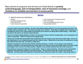 Specific barriers are identified as:
Many barriers to programs and services are linked directly to poverty,
cultural/language, lack of transportation, lack of insurance coverage, and
limitations to available services/lack of access points.
You have culture of poverty variables. So what is the health seeking behavior if you have generational poverty? ER
probably, that’s emergency only. I think that’s probably most common. I think there’s probably lack of awareness or
a perspective that you can’t afford health care because you’re used to not being able to afford things. I think those
Barriers
Access
Cultural/Language barriers
Fear/Lack of trust
Lack of access to specialists
Lack of awareness of existing services
Lack of coverage
Low income population/Cost of care
Transportation barriers
Carl Frost Center for Social Science Research 65
Q9. Are there any barriers or obstacles to health care programs/services in your community? Q9a. (If yes) What are they? (PROBE FOR ACCESS ISSUES, COST, LANGUAGE BARRIER,
CULTURAL)
a perspective that you can’t afford health care because you’re used to not being able to afford things. I think those
are some of the more or as relevant cultural barriers.
If you’re not within walking distance or there’s not some kind of bus to take for transportation, you’re not going to do.
This is county-wide. I think it’s worse for the outlying areas.
We see a lot of folks that cannot afford their medications that will choose to buy food and not their meds. And so we
get readmissions to our hospital because they have made a choice. People have to opt either for healthcare or to pay
their bills and buy their food. And that’s a reality here.
Wouldn’t it be great if I could hire three African American clinicians. It would. It is not easy to recruit African-
American clinicians to this spot because the county itself is not what you would call racially mixed, it just has a larger
percentage of who I serve in my three counties. Baldwin is very racially mixed but the rest of the county isn’t.
Rural males are not good at taking care of their health. There’s a certain machismo. And then it just exponentially
explodes if they think there might be a psychiatric illness. The first person they talk to about that may be the
bartender. And think about the instances of colorectal cancer where you need to do a swab, I mean forget about it.
 