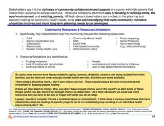 Stakeholders say it is the richness of community collaboration and support in a county with high poverty that
makes their response to access stand out. Resource limitations stem from lack of funding or funding limits, the
rural environment, and existing poverty. All feel relevant stakeholders are involved in the planning and
decision-making for community health needs, while also acknowledging that more community members
should be involved and more long-term planning needs to be developed.
Specifically, Key Stakeholders feel the community houses the following resources:
Resource limitations are identified as:
2-1-1
Agency coordination and
collaboration
Area schools
Baldwin Family Health Care
Community Mental Health
DHS
Dial-A-Ride
Faith-based community
MSU Extension office
Prison reopening
Senior Programs
Use of technology
(e.g., teleconferencing)
Community Resources & Resource Limitations
Funding limitations
Lack of employment opportunities
Poverty
Less federal and state funding for initiatives
Carl Frost Center for Social Science Research 6868
Q10. What resources currently exist in your community beyond programs/services just discussed? (PROBE FOR FINANCIAL, SOCIAL CAPITAL, PEOPLE) Q10a. What are any resource
limitations, if any? (PROBE FOR FINANCIAL, SOCIAL CAPITAL) Q11. With regard to health and health care issues, are relevant stakeholders or community residents involved in planning and
decision making? Q11a. (If yes) Who is involved? (PROBE FOR TITLES/ROLES, NOT NAMES) Q11b. (If no) Should they be? Q11c. (If yes) Who should be?
So many more seniors have issues related to aging, memory, disability, etcetera, not being isolated from their
families, and so there are never enough mental health services, but there are some available.
There always should be more, I don’t care where you live. There should always be more involvement and
investment in keeping people healthy.
It does go clear back to money. One, you don’t have enough money out in the country to start some of these
things, and if you did, there’s not enough money to utilize them. So I think obviously we could use more
resources but you have to be sort of frugal with what you do develop.
I guess I wouldn’t consider it to be a mobilized issue or commitment. I think there’s various committees that have
stakeholders that are looking at specific projects but is it a mobilized group working on an identified health
improvement plan? No.
Lack of employment opportunities
Size/rural nature of county
Less federal and state funding for initiatives
Lack of high speed Internet connections
 