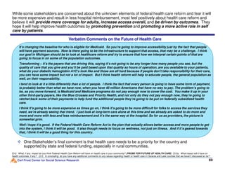 While some stakeholders are concerned about the unknown elements of federal health care reform and fear it will
be more expensive and result in less hospital reimbursement, most feel positively about health care reform and
believe it will provide more coverage for adults, increase access overall, and be driven by outcomes. They
hope it will help improve health outcomes by promoting prevention and promoting a more active role in self
care by patients.
It’s changing the baseline for who is eligible for Medicaid. So you’re going to improve accessibility just by the fact that people
will have payment sources. Now is there going to be the infrastructure to support that access, that may be a challenge. I think
our goal in Michigan should be to look at healthcare reform and try to ensure that how we interpret certain points of that are
going to focus in on some of the population outcomes.
Transforming – it’s the payers that are driving this, saying it’s not going to be any longer how many people you see, but the
quality of care that you give and you’ll be paid based upon that quality so hours of operation, are you available to your patients,
what do your diabetic hemoglobin A1C’s look like and those are all hard because if people don’t take responsibility for their care,
you can have some impact but not a lot of impact. But I think health reform will help to educate people, the general population as
well, on their responsibility.
I tend to look at it a little differently than a lot of people. I think the fact that every person is going to have some form of payment,
is probably better than what we have now, when you have 40 million Americans that have no way to pay. The problem’s going to
Verbatim Comments on the Future of Health Care
Carl Frost Center for Social Science Research 6969
Q12. What, if any, impact do you think Federal Health Care Reform will have on health care in your community? (PROBE FOR FUTURE OF HEALTH CARE) Q12a. What impact will it have on
health outcomes, if any? Q13. In concluding, do you have any additional comments on any issues regarding health or health care in Osceola and Lake counties that we haven’t discussed so far?
is probably better than what we have now, when you have 40 million Americans that have no way to pay. The problem’s going to
be, as you move forward, is Medicaid and Medicare programs do not pay enough now to cover the cost. You make it up in your
other third-party payers, like the Blue Crosses and Priority Health, and not only do they not pay enough now, they’re going to
ratchet back some of their payments to help fund the additional people they’re going to be put on federally subsidized health
care.
I think it’s going to be more expensive as times go on, I think it’s going to be more difficult for folks to access the services they
need, we’re already seeing that trend. I just look at long-term care alone at this time and we already are asked to do more and
more and more with less and less reimbursement and it’s the same way at the hospital. So for us as providers, the picture is
somewhat grim.
Well I hope it’s good. If the Federal Health Care Reform Act is the plan that actually allows better access and more people to get
into the system, I think it will be good. It also though needs to focus on wellness, not just on illness. And if it’s geared towards
that, I think it will be a good thing for this country.
One Stakeholder’s final comment is that health care needs to be a priority for the country and
supported by state and federal funding, especially in rural communities.
 