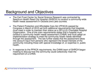 Background and Objectives
The Carl Frost Center for Social Science Research was contracted by
Spectrum Health Reed City Hospital (SHRCH) to conduct a community-wide
health needs assessment in Osceola and Lake counties.
The Patient Protection and Affordable Care Act (PPACA) passed by
Congress in March of 2010 set forth additional requirements that hospitals
must meet in order to maintain their status as a 501(c)(3) Charitable Hospital
Organization. One of the main requirements states that a hospital must
conduct a community health needs assessment (CHNA) and must adopt an
implementation strategy to meet the community health needs identified
Carl Frost Center for Social Science Research 7
implementation strategy to meet the community health needs identified
through the assessment. The law further states that the assessment takes
into account input from persons who represent the broad interests of the
community including those with special knowledge of, or expertise in, public
health.
In response to the PPACA requirements, the CHNA team of SHRCH began
meeting to discuss how the community could collectively meet the
requirement of a CHNA.
 