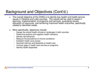 Background and Objectives (Cont’d.)
The overall objective of the CHNA is to identify key health and health service
issues in Osceola and Lake counties. The results will be used to assist in
planning, implementation of programs and services, evaluating results,
allocation of resources, and achieving improved health outcomes, specifically
related to identified needs.
More specifically, objectives include:
Gauge the overall health climate or landscape in both counties
Determine positive and negative health indicators
Identify risk behaviors
Carl Frost Center for Social Science Research 8
Identify risk behaviors
Measure the prevalence of chronic conditions
Establish health care access
Ascertain barriers and obstacles to health care
Uncover gaps in health care services or programs
Identify health disparities
 