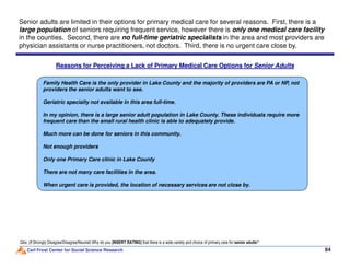 Reasons for Perceiving a Lack of Primary Medical Care Options for Senior Adults
Family Health Care is the only provider in Lake County and the majority of providers are PA or NP, not
providers the senior adults want to see.
Geriatric specialty not available in this area full-time.
In my opinion, there is a large senior adult population in Lake County. These individuals require more
frequent care than the small rural health clinic is able to adequately provide.
Much more can be done for seniors in this community.
Senior adults are limited in their options for primary medical care for several reasons. First, there is a
large population of seniors requiring frequent service, however there is only one medical care facility
in the counties. Second, there are no full-time geriatric specialists in the area and most providers are
physician assistants or nurse practitioners, not doctors. Third, there is no urgent care close by.
Carl Frost Center for Social Science Research 84
Q4a: (If Strongly Disagree/Disagree/Neutral) Why do you [INSERT RATING] that there is a wide variety and choice of primary care for senior adults?
Much more can be done for seniors in this community.
Not enough providers
Only one Primary Care clinic in Lake County
There are not many care facilities in the area.
When urgent care is provided, the location of necessary services are not close by.
 