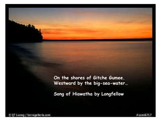 On the shores of Gitche Gumee.
Westward by the big-sea-water…
Song of Hiawatha by Longfellow
 