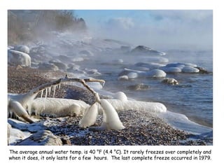 The average annual water temp. is 40 °F (4.4 °C). It rarely freezes over completely and when it does, it only lasts for a few  hours.  The last complete freeze occurred in 1979. 