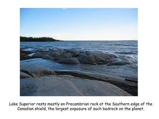 Lake Superior rests mostly on Precambrian rock at the Southern edge of the Canadian shield, the largest exposure of such bedrock on the planet. 