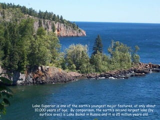 Lake Superior is one of the earth’s youngest major features, at only about 10,000 years of age.  By comparison, the earth’s second largest lake (by surface area) is Lake Baikal in Russia and it is 25 million years old. 