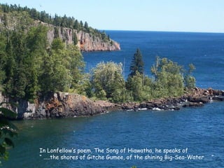 In Lonfellow’s poem, The Song of Hiawatha, he speaks of  “ … ..the shores of Gitche Gumee, of the shining Big-Sea-Water……” 