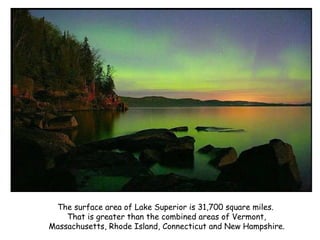 The surface area of Lake Superior is 31,700 square miles.  That is greater than the combined areas of Vermont, Massachusetts, Rhode Island, Connecticut and New Hampshire. 