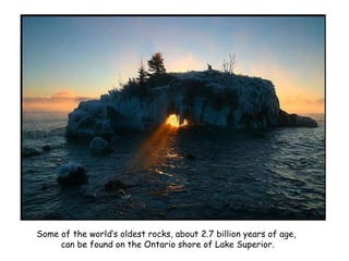 Some of the world’s oldest rocks, about 2.7 billion years of age,  can be found on the Ontario shore of Lake Superior. 