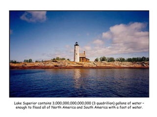 Lake Superior contains 3,000,000,000,000,000 (3 quadrillion) gallons of water – enough to flood all of North America and South America with a foot of water. 