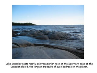 Lake Superior rests mostly on Precambrian rock at the Southern edge of the
Canadian shield, the largest exposure of such bedrock on the planet.
 
