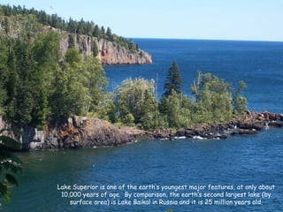Lake Superior is one of the earth’s youngest major features, at only about
10,000 years of age. By comparison, the earth’s second largest lake (by
surface area) is Lake Baikal in Russia and it is 25 million years old.
 