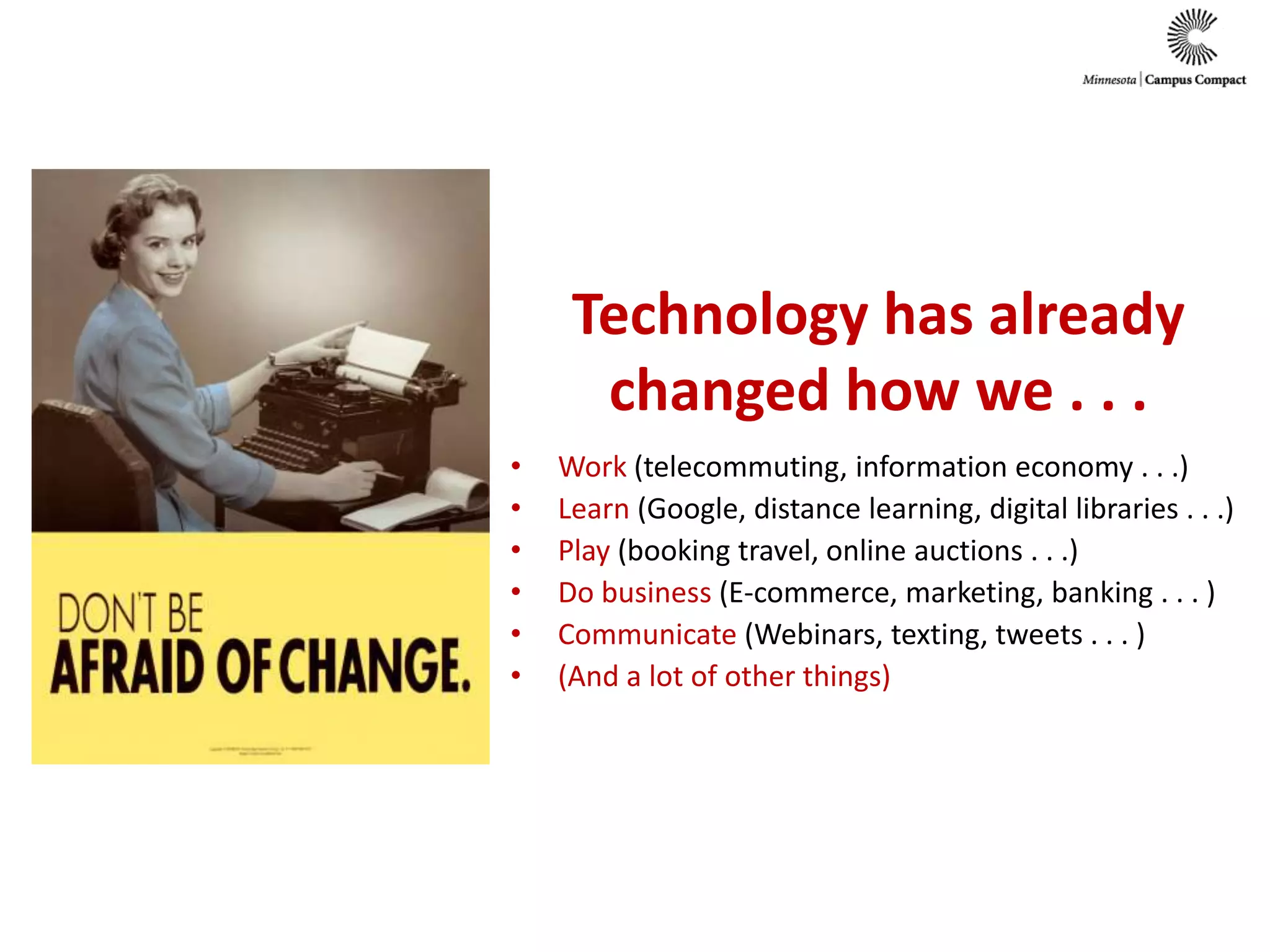 Technology has already changed how we . . .Work (telecommuting, information economy . . .)Learn(Google, distance learning, digital libraries . . .)Play(booking travel, online auctions . . .)Do business (E-commerce, marketing, banking . . . )Communicate(Webinars, texting, tweets . . . )(And a lot of other things)