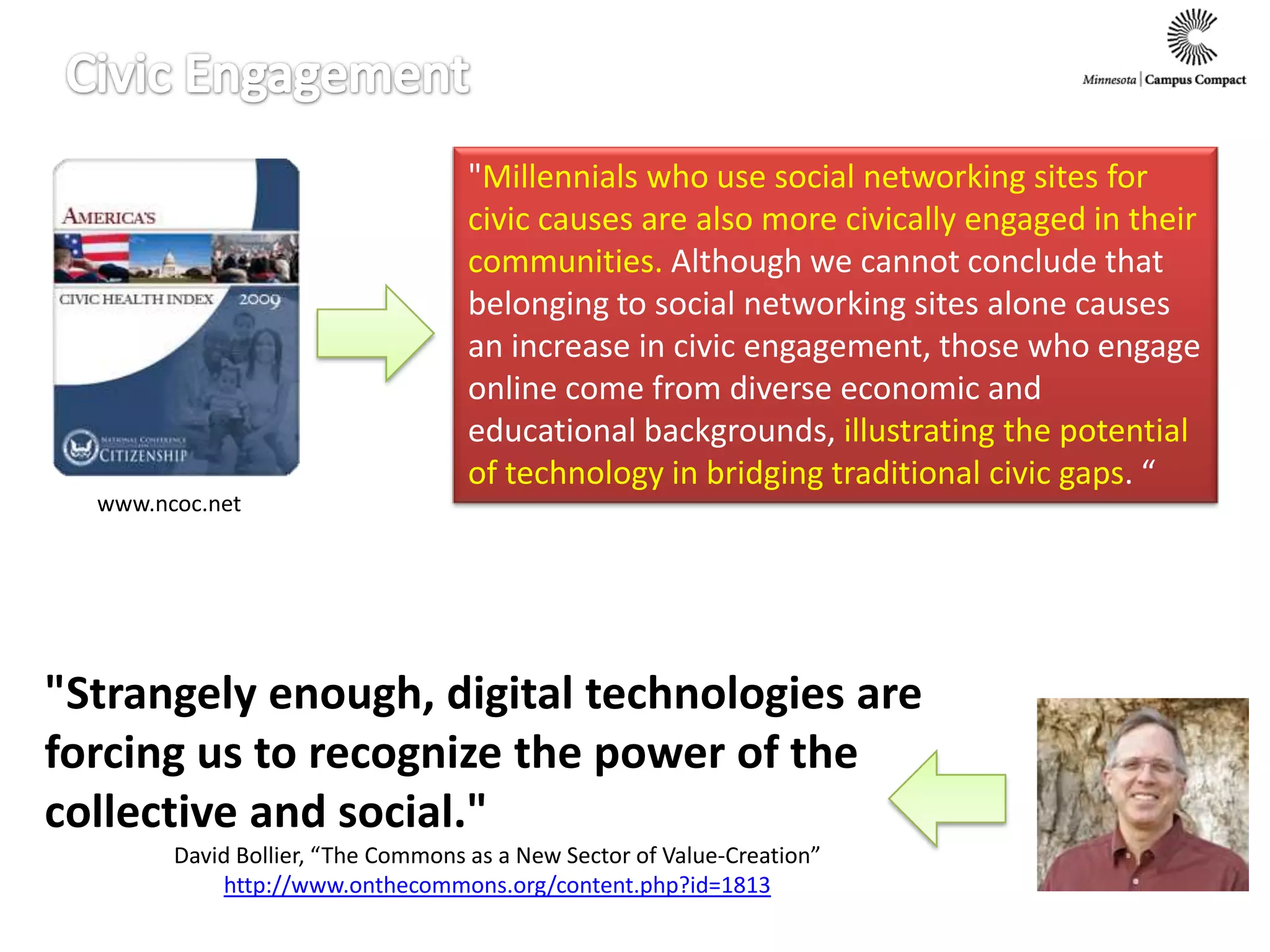 Civic Engagement"Millennials who use social networking sites for civic causes are also more civically engaged in their communities. Although we cannot conclude that belonging to social networking sites alone causes an increase in civic engagement, those who engage online come from diverse economic and educational backgrounds, illustrating the potential of technology in bridging traditional civic gaps. “www.ncoc.net"Strangely enough, digital technologies are forcing us to recognize the power of the collective and social."David Bollier, “The Commons as a New Sector of Value-Creation”http://www.onthecommons.org/content.php?id=1813