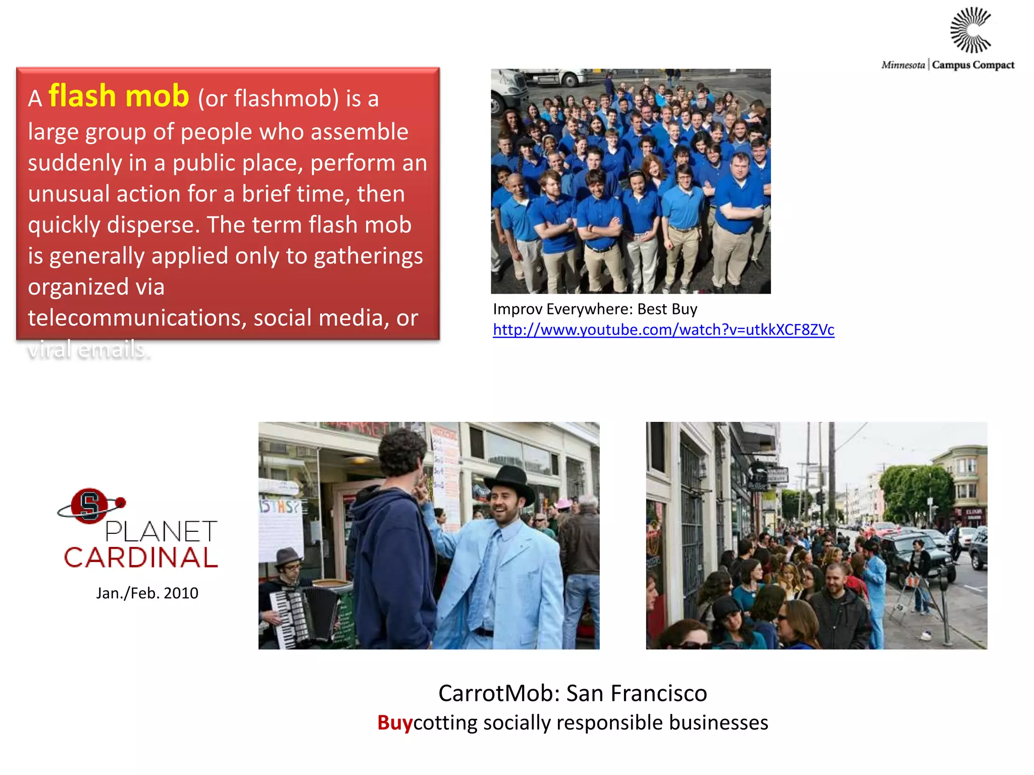 A flash mob (or flashmob) is a large group of people who assemble suddenly in a public place, perform an unusual action for a brief time, then quickly disperse. The term flash mob is generally applied only to gatherings organized via telecommunications, social media, or viral emails. Improv Everywhere: Best Buyhttp://www.youtube.com/watch?v=utkkXCF8ZVcJan./Feb. 2010CarrotMob: San FranciscoBuycotting socially responsible businesses