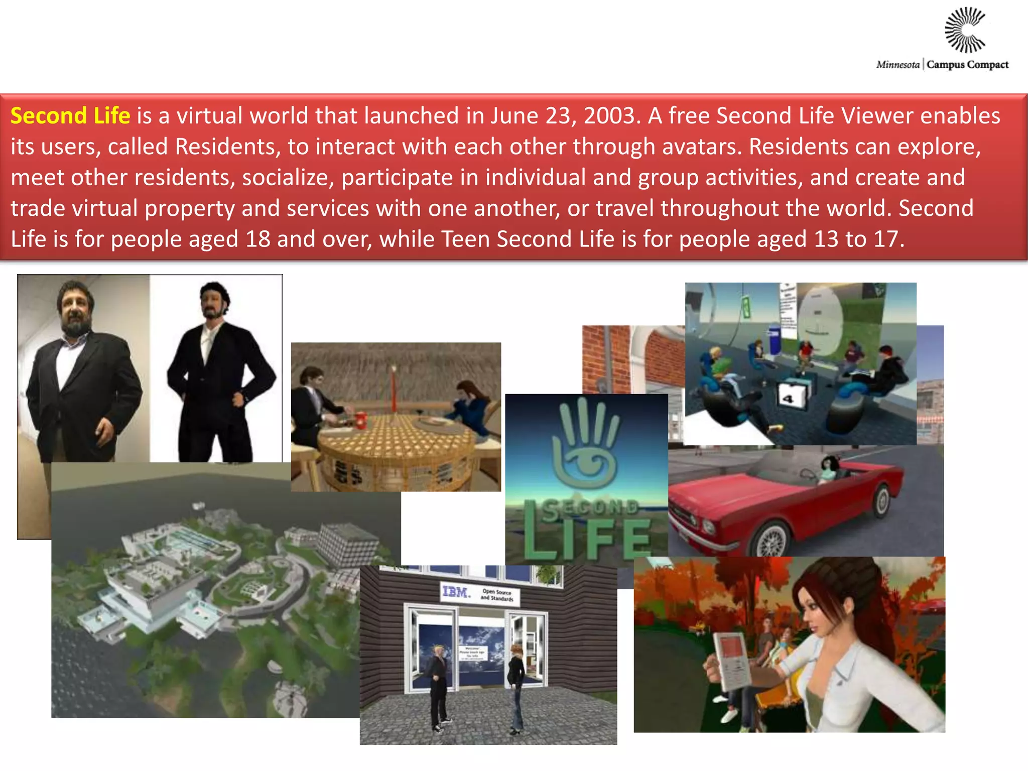 Second Life is a virtual world that launched in June 23, 2003. A free Second Life Viewer enables its users, called Residents, to interact with each other through avatars. Residents can explore, meet other residents, socialize, participate in individual and group activities, and create and trade virtual property and services with one another, or travel throughout the world. Second Life is for people aged 18 and over, while Teen Second Life is for people aged 13 to 17.