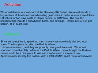Activities
We would decide to snowboard at the Heavenly Ski Resort. We would decide to
buy/rent our lift tickets and snowboarding gear online in order to save a few dollars.
Lift tickets for two days costs $156 per person, or $312 total. The two day
snowboarding include a snowboard, boots, and bindings. Rentals are $71.54 per
person, or $143.08 total.
Going Out
Since we do not like to spend too much money, we would only visit two local
spots. The first place is called the Paddle Wheel.
I did some research, and they supposedly have great live music. We would
spend no more than fifty dollars at the Paddle Wheel. I also thought the Horizon
casino would be a nice place to visit and maybe watch a movie or two.
Approximately seventy-five dollars. With a total of $125 spent music and movies!
 