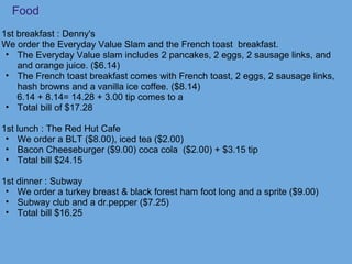 Food
1st breakfast : Denny's
We order the Everyday Value Slam and the French toast breakfast.
• The Everyday Value slam includes 2 pancakes, 2 eggs, 2 sausage links, and
and orange juice. ($6.14)
• The French toast breakfast comes with French toast, 2 eggs, 2 sausage links,
hash browns and a vanilla ice coffee. ($8.14)
6.14 + 8.14= 14.28 + 3.00 tip comes to a
• Total bill of $17.28
1st lunch : The Red Hut Cafe
• We order a BLT ($8.00), iced tea ($2.00)
• Bacon Cheeseburger ($9.00) coca cola ($2.00) + $3.15 tip
• Total bill $24.15
1st dinner : Subway
• We order a turkey breast & black forest ham foot long and a sprite ($9.00)
• Subway club and a dr.pepper ($7.25)
• Total bill $16.25
 