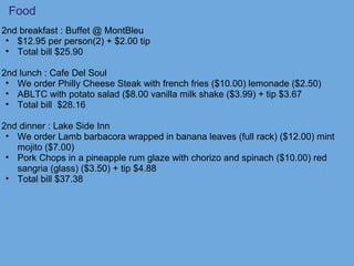 Food
2nd breakfast : Buffet @ MontBleu
• $12.95 per person(2) + $2.00 tip
• Total bill $25.90
2nd lunch : Cafe Del Soul
• We order Philly Cheese Steak with french fries ($10.00) lemonade ($2.50)
• ABLTC with potato salad ($8.00 vanilla milk shake ($3.99) + tip $3.67
• Total bill $28.16
2nd dinner : Lake Side Inn
• We order Lamb barbacora wrapped in banana leaves (full rack) ($12.00) mint
mojito ($7.00)
• Pork Chops in a pineapple rum glaze with chorizo and spinach ($10.00) red
sangria (glass) ($3.50) + tip $4.88
• Total bill $37.38
 