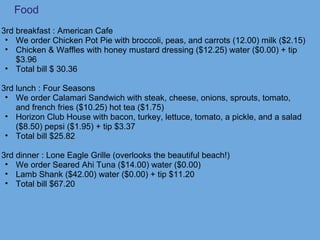 Food
3rd breakfast : American Cafe
• We order Chicken Pot Pie with broccoli, peas, and carrots (12.00) milk ($2.15)
• Chicken & Waffles with honey mustard dressing ($12.25) water ($0.00) + tip
$3.96
• Total bill $ 30.36
3rd lunch : Four Seasons
• We order Calamari Sandwich with steak, cheese, onions, sprouts, tomato,
and french fries ($10.25) hot tea ($1.75)
• Horizon Club House with bacon, turkey, lettuce, tomato, a pickle, and a salad
($8.50) pepsi ($1.95) + tip $3.37
• Total bill $25.82
3rd dinner : Lone Eagle Grille (overlooks the beautiful beach!)
• We order Seared Ahi Tuna ($14.00) water ($0.00)
• Lamb Shank ($42.00) water ($0.00) + tip $11.20
• Total bill $67.20
 