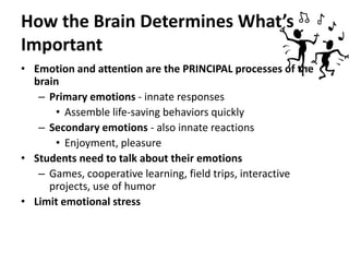 How the Brain Determines What’s ImportantEmotion and attention are the PRINCIPAL processes of the brainPrimary emotions - innate responsesAssemble life-saving behaviors quicklySecondary emotions - also innate reactionsEnjoyment, pleasureStudents need to talk about their emotionsGames, cooperative learning, field trips, interactive projects, use of humorLimit emotional stress