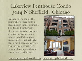 Lakeview Penthouse Condo
  3024 N Sheﬃeld . Chicago
journey to the top of the
stairs where there rests a
pleasing penthouse domain .
2 beds and 2 baths with
classic and tasteful ﬁnishes .
spa-like master w. steam +
jacuzzi . chef ’s kitchen .
ample space + natural light
plus a most pleasing private
rooftop deck w. wet bar .
private showings with tom
mccarey at 773.848.9241

tom.mccarey@gmail.com . www.3024sheﬃeld.com
 
