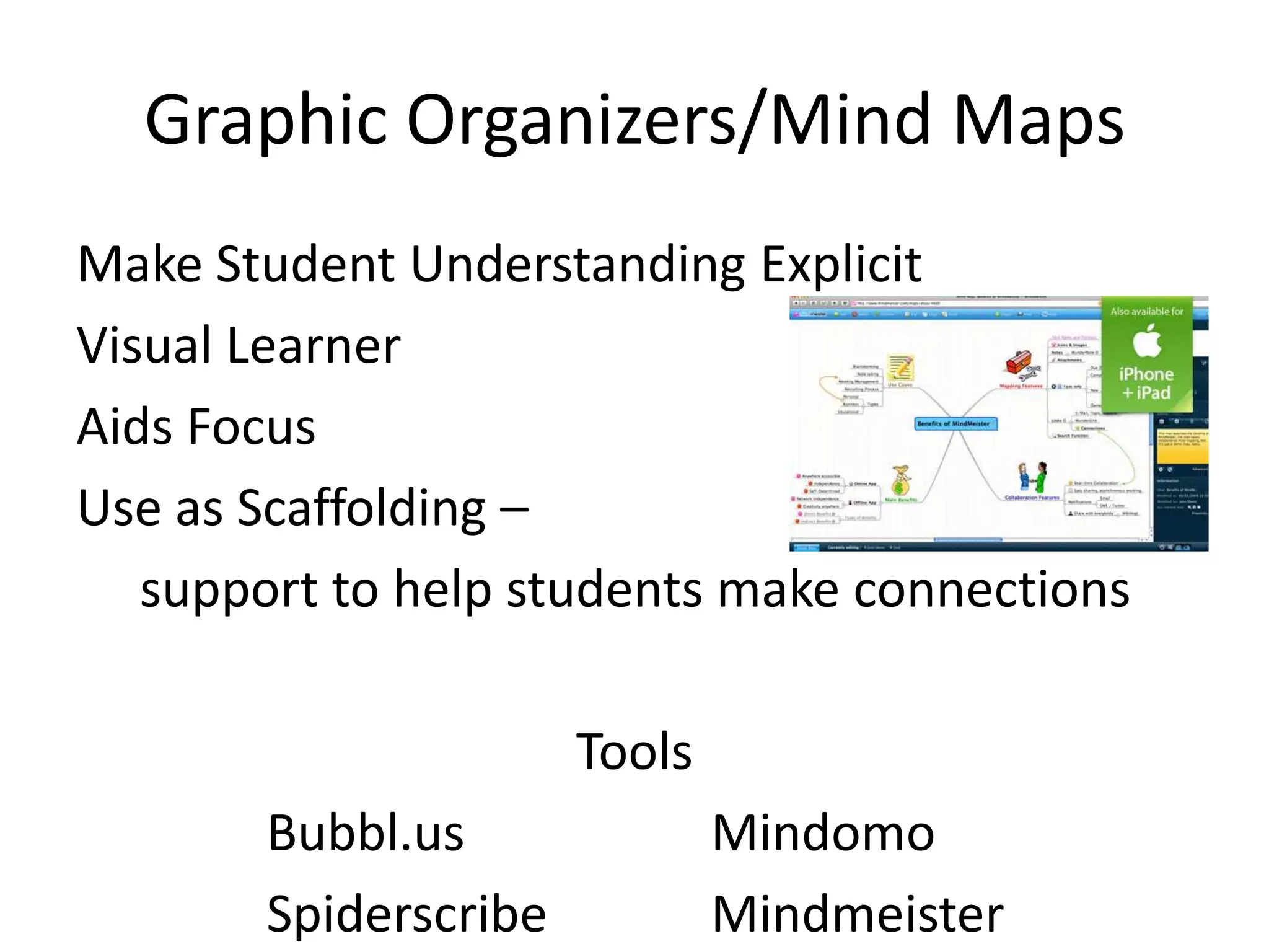 Graphic Organizers/Mind Maps
Make Student Understanding Explicit
Visual Learner
Aids Focus
Use as Scaffolding –
   support to help students make connections

                      Tools
       Bubbl.us               Mindomo
       Spiderscribe           Mindmeister
 