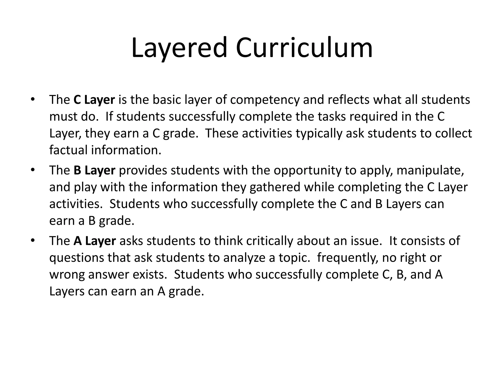 Layered Curriculum
• The C Layer is the basic layer of competency and reflects what all students
  must do. If students successfully complete the tasks required in the C
  Layer, they earn a C grade. These activities typically ask students to collect
  factual information.
• The B Layer provides students with the opportunity to apply, manipulate,
  and play with the information they gathered while completing the C Layer
  activities. Students who successfully complete the C and B Layers can
  earn a B grade.
• The A Layer asks students to think critically about an issue. It consists of
  questions that ask students to analyze a topic. frequently, no right or
  wrong answer exists. Students who successfully complete C, B, and A
  Layers can earn an A grade.
 