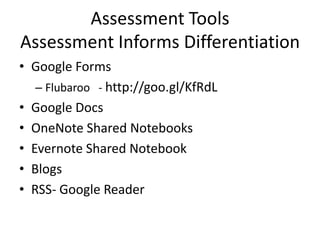 Assessment Tools
Assessment Informs Differentiation
• Google Forms
   – Flubaroo - http://goo.gl/KfRdL
• Google Docs
• OneNote Shared Notebooks
• Evernote Shared Notebook
• Blogs
• RSS- Google Reader
 