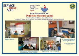 SERVICE                                  ROTARY CLUB OF
                                         THANE
   above                                 LAKE CITY
                                                          RI. Dist. 3140




  SELF                                   2010-11

                                          On World Diabetes Day,
                                  Diabetes checkup camp
                                   organised at Karkhanis Super Speciality
                  Hospital, Thane on 14th Nov 2010 more than 100 patients were benefitted.




Doctors at work                                                                                 Dr. Shephali Karkhanis
                                                                                                  checking the Patient.
                                                                                                    Dr. Amar Karkhanis consulting &
                                                                                                          guiding the Patient.




                         Consultation & Guidance was
                         properly given to the Patients          100 Patients were benefitted
 