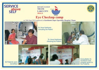 SERVICE                                ROTARY CLUB OF

   above                               THANE              RI. Dist. 3140




  SELF                                 LAKE CITY
                                       2010-11

                                     Eye Checkup camp
                    on 26th Sept 2010 organised at Karkhanis Super Speciality Hospital, Thane



                                        Dr. Amar Karkhanis
                                        consulting the Patient




                                                      Dr. Amar Karkhanis
                                                     checking the Patient.




                                                                                                Consultation &
                                                                                                Guidance was
92 Patients were                                                                                properly given to
       benefitted                                                                               the Patients
 