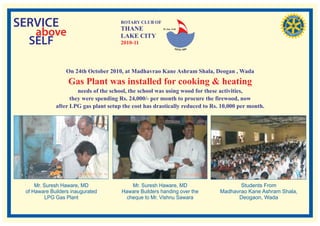 SERVICE                               ROTARY CLUB OF
                                      THANE
   above                              LAKE CITY
                                                        RI. Dist. 3140




  SELF                                2010-11




                  On 24th October 2010, at Madhavrao Kane Ashram Shala, Deogan , Wada
                  Gas Plant was installed for cooking & heating
                      needs of the school, the school was using wood for these activities,
                   they were spending Rs. 24,000/- per month to procure the firewood, now
             after LPG gas plant setup the cost has drastically reduced to Rs. 10,000 per month.




     Mr. Suresh Haware, MD                 Mr. Suresh Haware, MD                     Students From
 of Haware Builders inaugurated        Haware Builders handing over the       Madhavrao Kane Ashram Shala,
         LPG Gas Plant                   cheque to Mr. Vishnu Sawara                Deogaon, Wada
 
